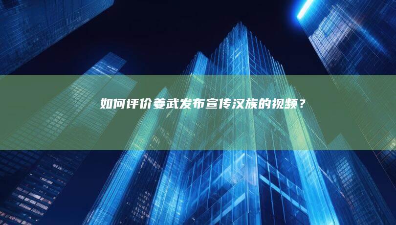 如何评价姜武发布宣传汉族的视频？