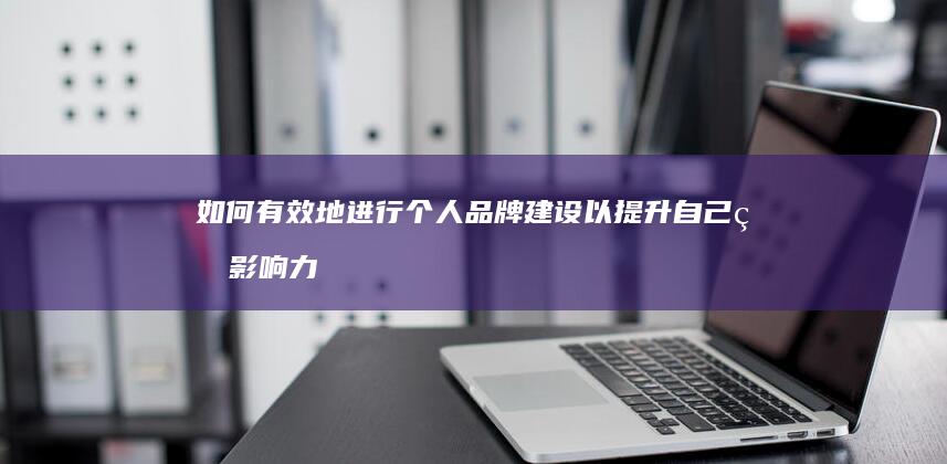 如何有效地进行个人品牌建设以提升自己的影响力？